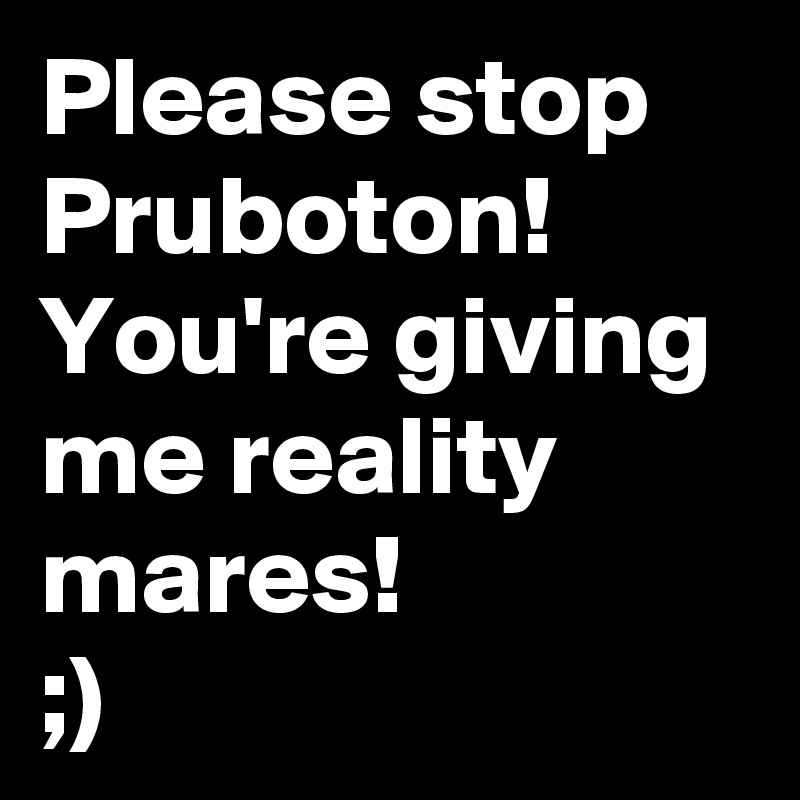 Please stop Pruboton! You're giving me reality mares! 
;)