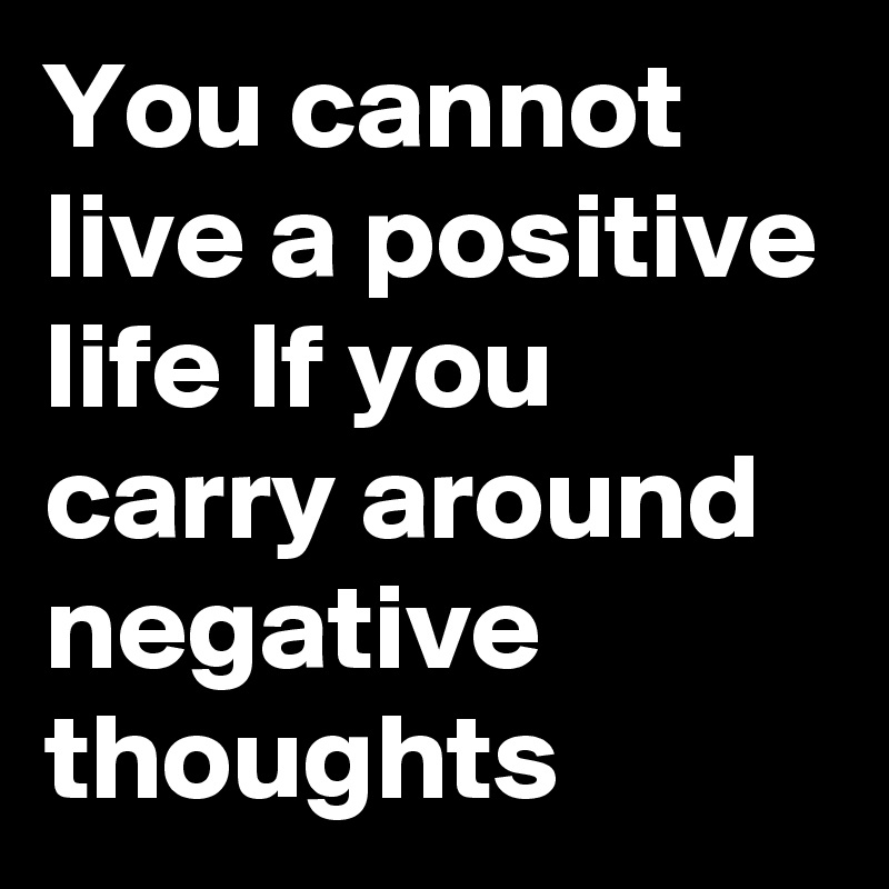 You cannot live a positive life If you carry around  negative thoughts