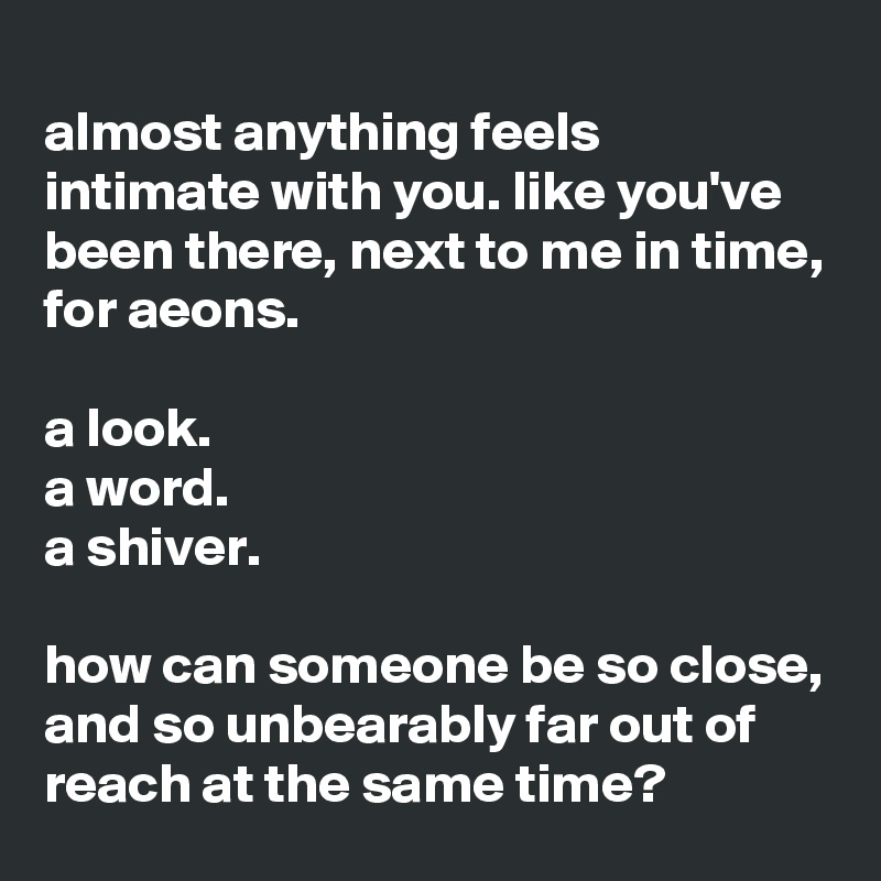 
almost anything feels intimate with you. like you've been there, next to me in time, for aeons.

a look.
a word.
a shiver.

how can someone be so close, and so unbearably far out of reach at the same time? 