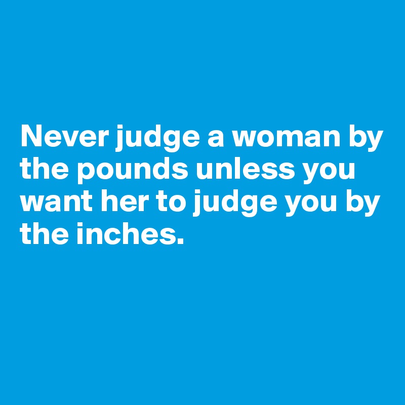 


Never judge a woman by the pounds unless you want her to judge you by the inches. 



