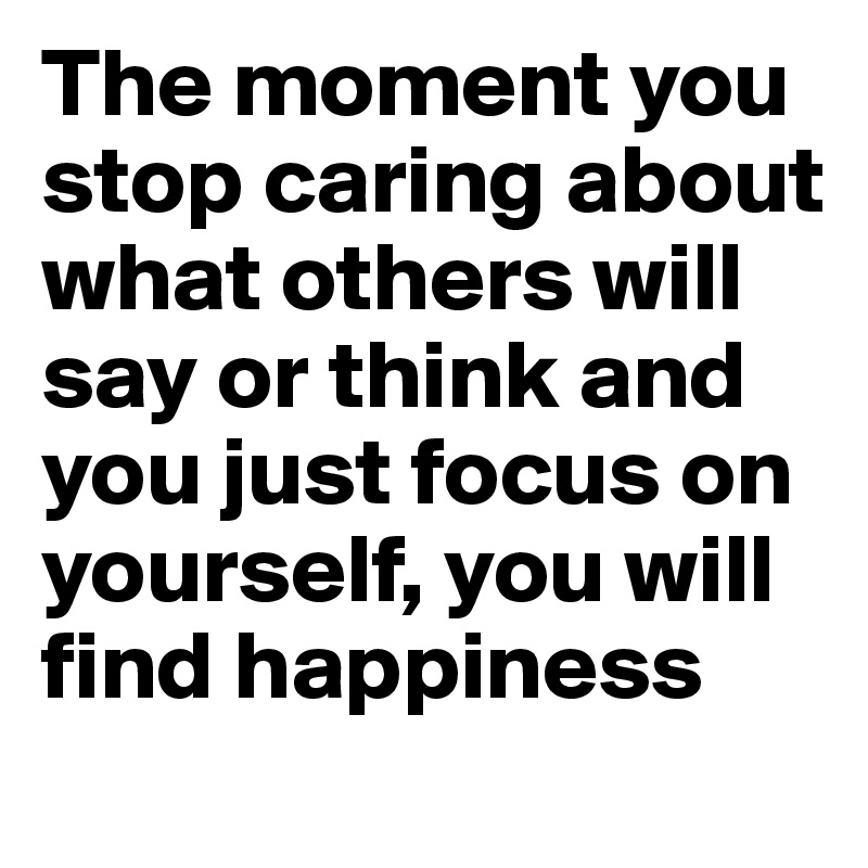 The moment you stop caring about what others will say or think and you just focus on yourself, you will find happiness