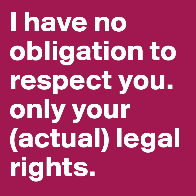 I have no obligation to respect you. only your (actual) legal rights.