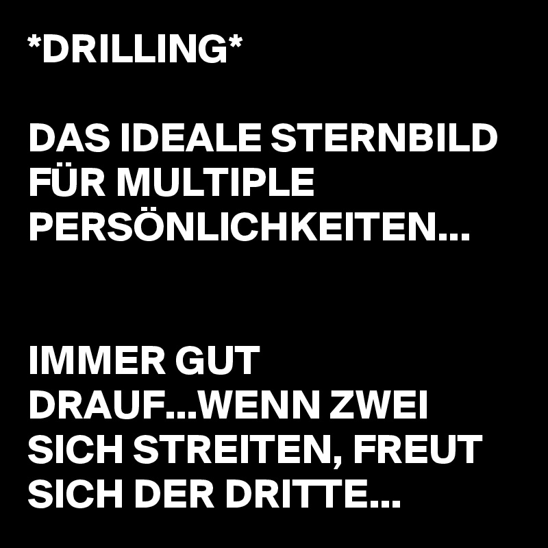 *DRILLING*

DAS IDEALE STERNBILD FÜR MULTIPLE PERSÖNLICHKEITEN...


IMMER GUT DRAUF...WENN ZWEI SICH STREITEN, FREUT SICH DER DRITTE...