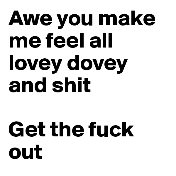 Awe you make me feel all lovey dovey and shit

Get the fuck out