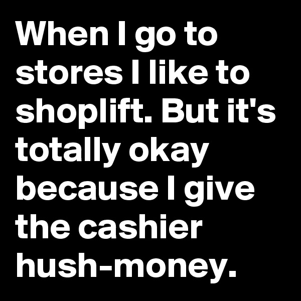When I go to stores I like to shoplift. But it's totally okay because I give the cashier hush-money.