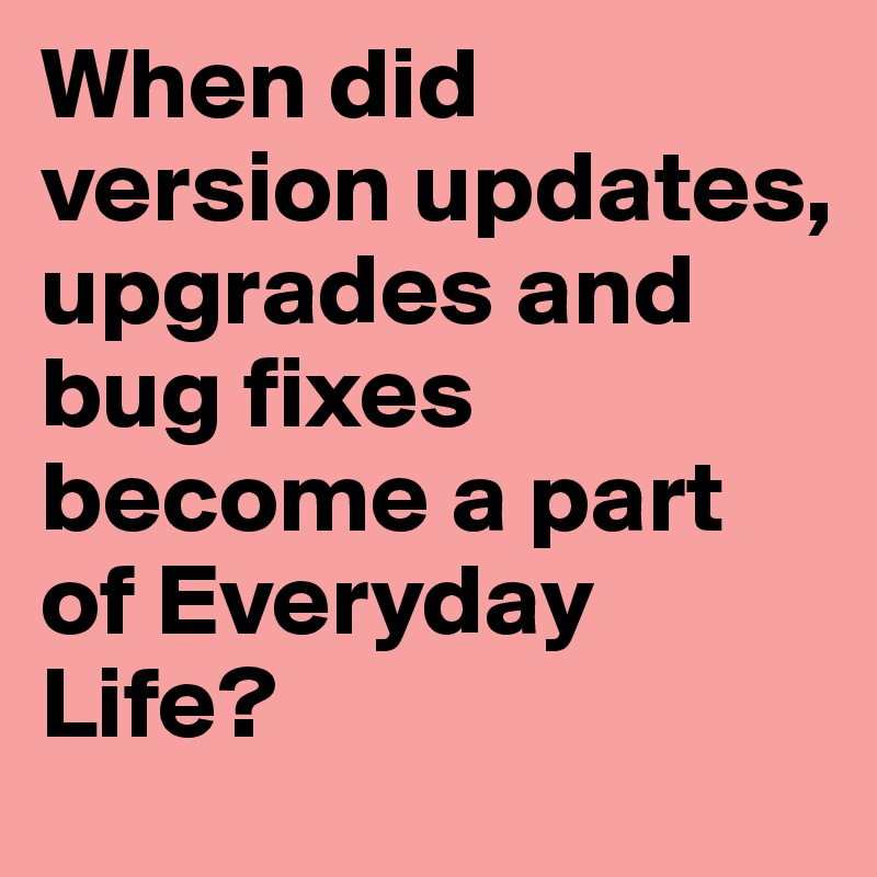 When did version updates, upgrades and bug fixes become a part of Everyday Life?