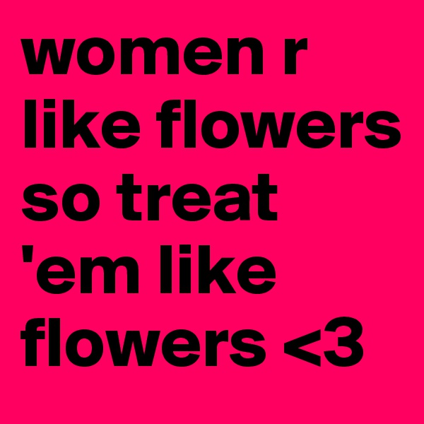 women r like flowers so treat 'em like flowers <3