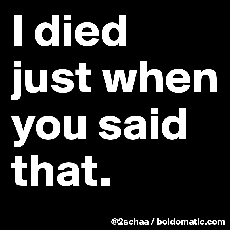 I died just when  you said that.