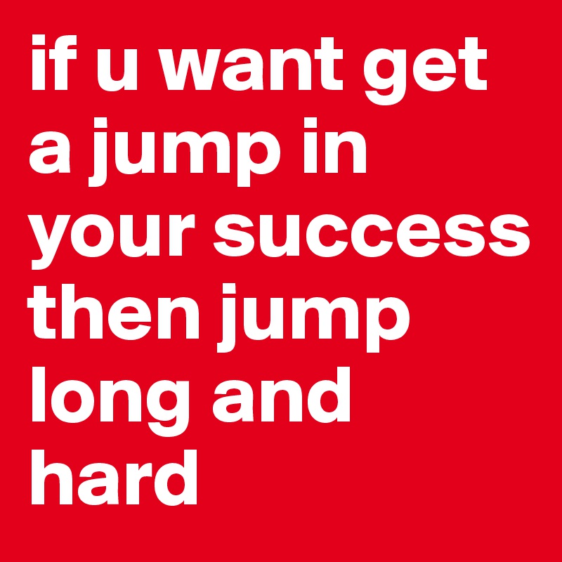 if u want get a jump in your success then jump long and hard