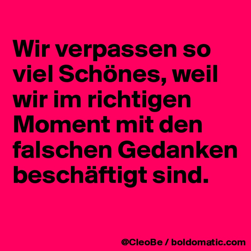 
Wir verpassen so viel Schönes, weil wir im richtigen Moment mit den falschen Gedanken beschäftigt sind. 
