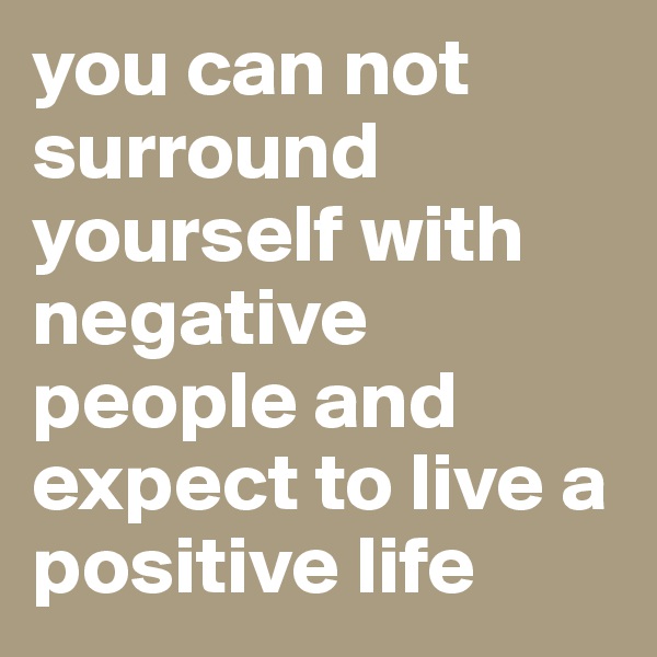 you can not surround yourself with negative people and expect to live a positive life 