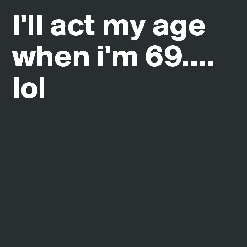 I'll act my age when i'm 69.... lol 



