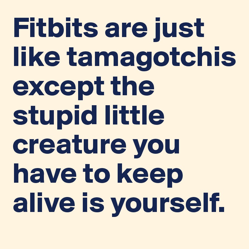 Fitbits are just like tamagotchis except the stupid little creature you have to keep alive is yourself.