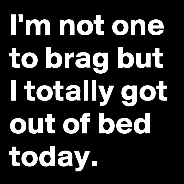 I'm not one to brag but I totally got out of bed today.