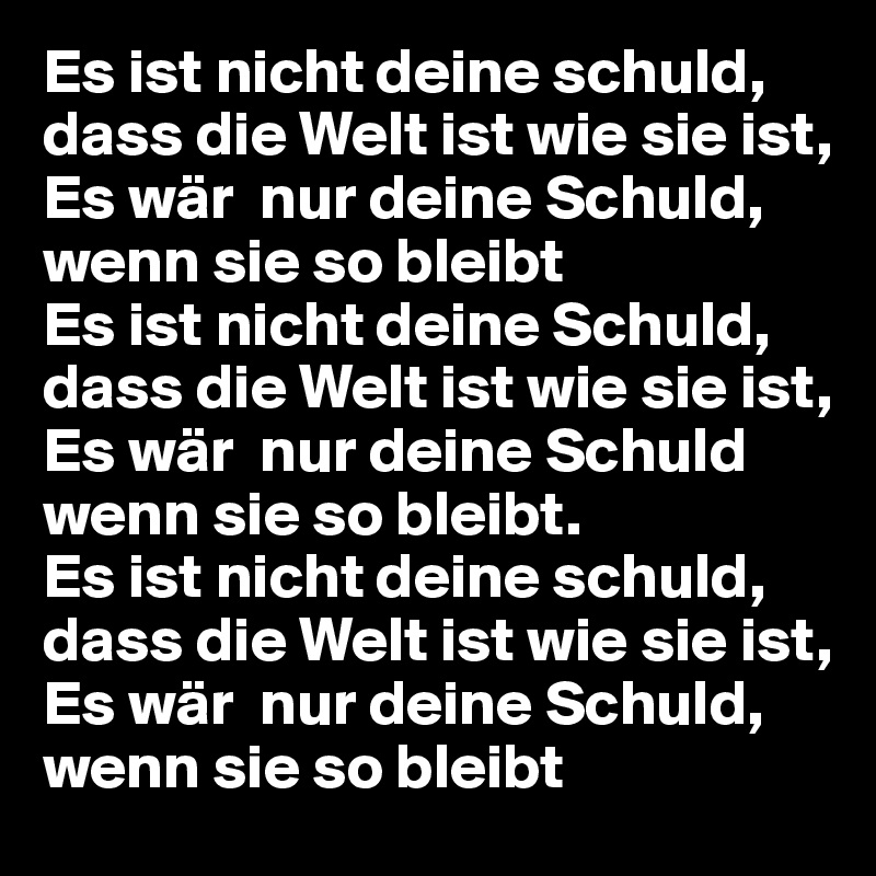 Es ist nicht deine schuld, dass die Welt ist wie sie ist,
Es wär  nur deine Schuld, wenn sie so bleibt
Es ist nicht deine Schuld, dass die Welt ist wie sie ist,
Es wär  nur deine Schuld wenn sie so bleibt.
Es ist nicht deine schuld, dass die Welt ist wie sie ist,
Es wär  nur deine Schuld, wenn sie so bleibt