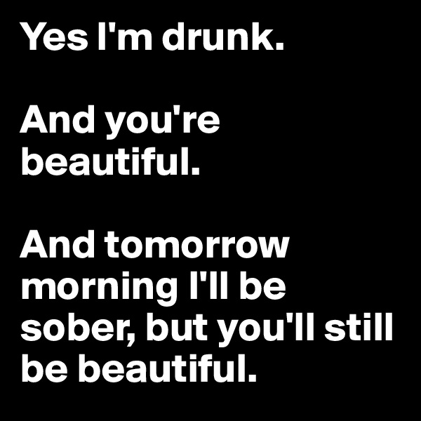 Yes I'm drunk.

And you're beautiful.

And tomorrow morning I'll be sober, but you'll still be beautiful.