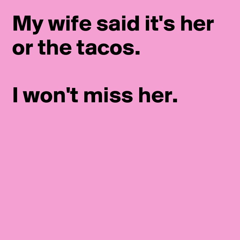 My wife said it's her or the tacos.

I won't miss her.




