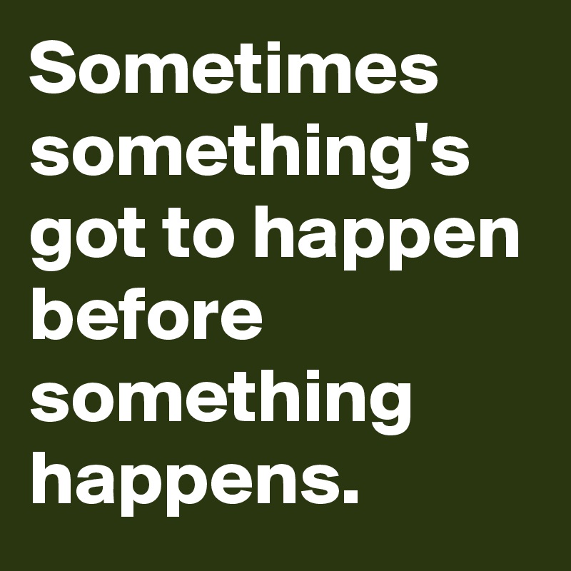Sometimes something's got to happen before something happens.