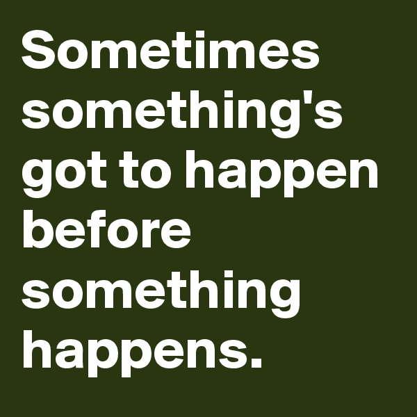 Sometimes something's got to happen before something happens.