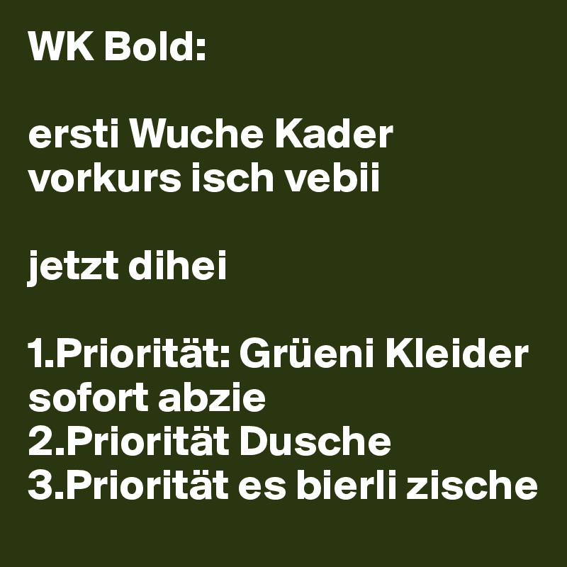 WK Bold:

ersti Wuche Kader vorkurs isch vebii

jetzt dihei

1.Priorität: Grüeni Kleider sofort abzie
2.Priorität Dusche
3.Priorität es bierli zische
