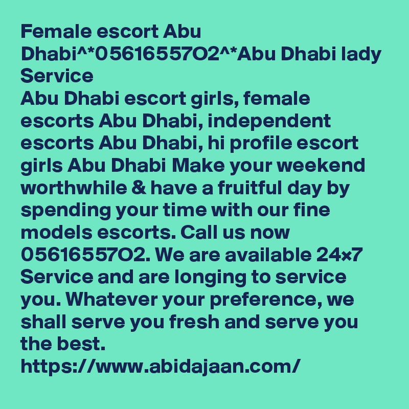 Female escort Abu Dhabi^*05616557O2^*Abu Dhabi lady Service
Abu Dhabi escort girls, female escorts Abu Dhabi, independent escorts Abu Dhabi, hi profile escort girls Abu Dhabi Make your weekend worthwhile & have a fruitful day by spending your time with our fine models escorts. Call us now 05616557O2. We are available 24×7 Service and are longing to service you. Whatever your preference, we shall serve you fresh and serve you the best.
https://www.abidajaan.com/ 