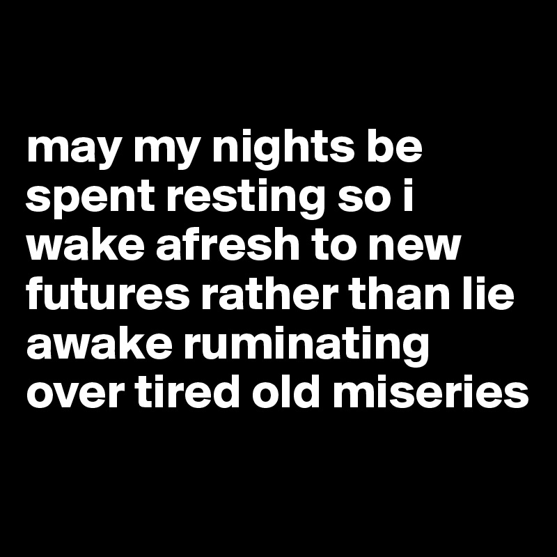 

may my nights be spent resting so i wake afresh to new futures rather than lie awake ruminating over tired old miseries
