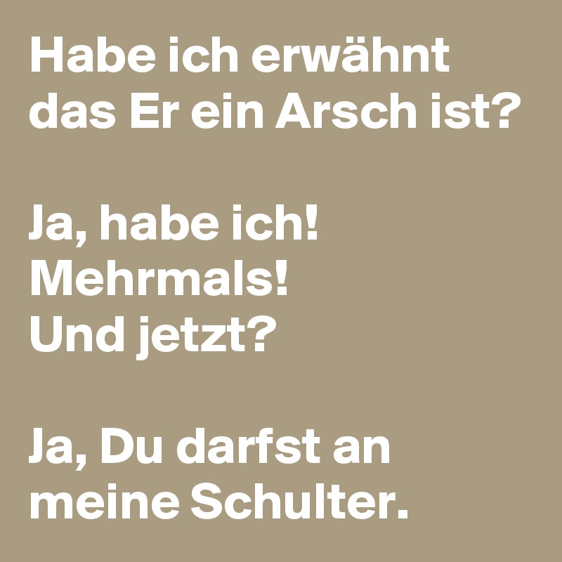 Habe ich erwähnt das Er ein Arsch ist?

Ja, habe ich!
Mehrmals!
Und jetzt?

Ja, Du darfst an meine Schulter.