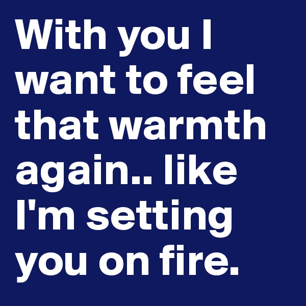 With you I want to feel that warmth again.. like I'm setting you on fire.