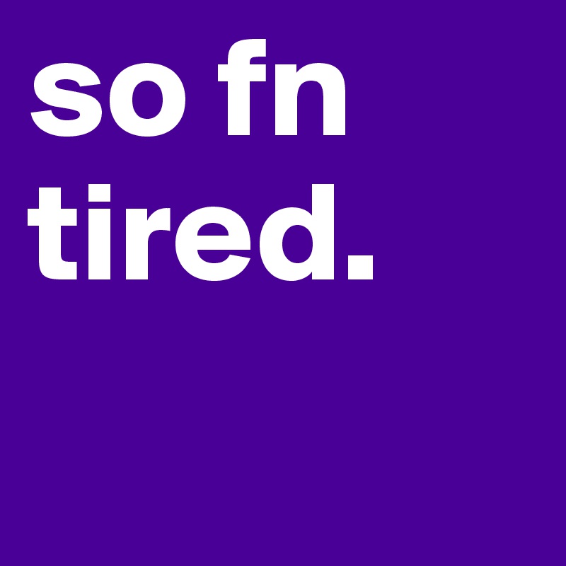 so fn tired.