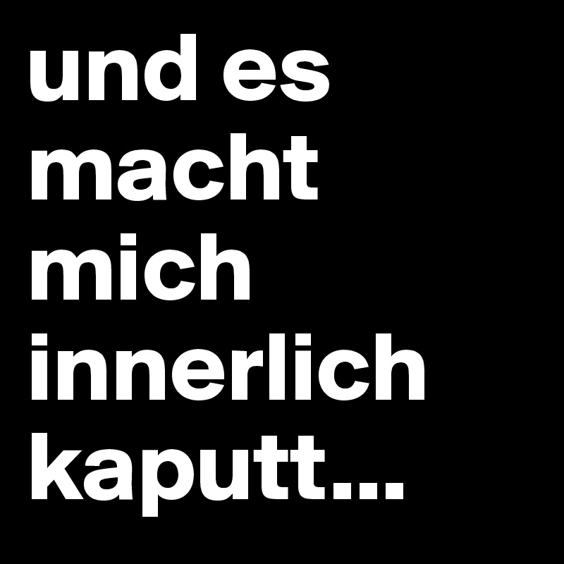 und es macht mich innerlich kaputt...