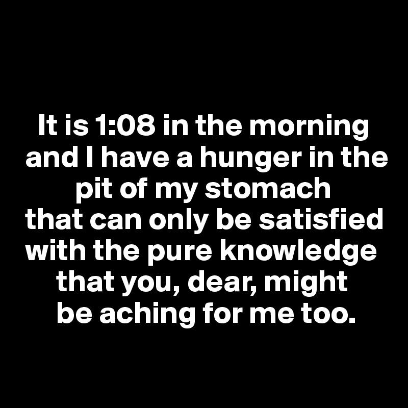 


   It is 1:08 in the morning
 and I have a hunger in the
         pit of my stomach
 that can only be satisfied
 with the pure knowledge
      that you, dear, might
      be aching for me too.
