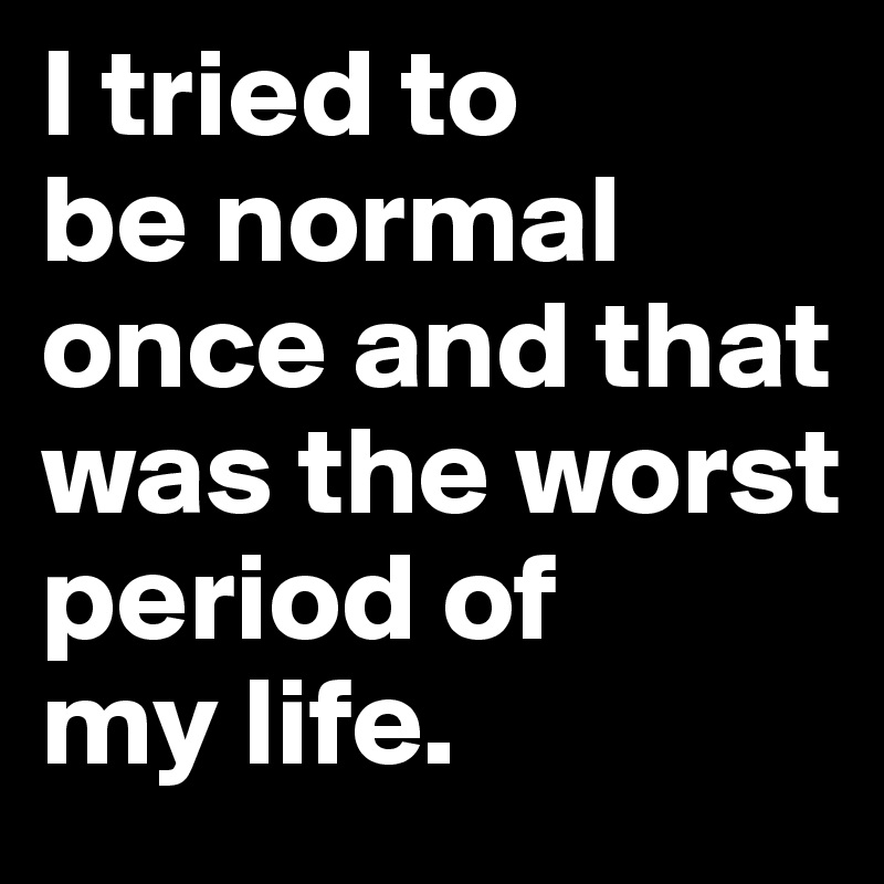 I tried to 
be normal once and that was the worst period of 
my life.