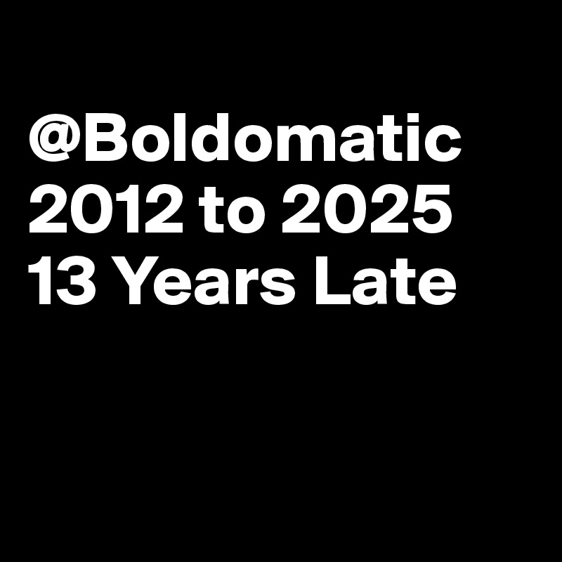 
@Boldomatic
2012 to 2025
13 Years Late


