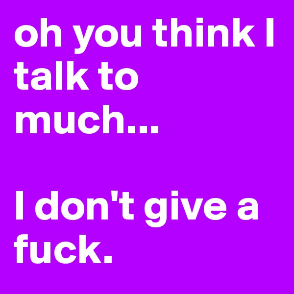oh you think I talk to much... 

I don't give a fuck.
