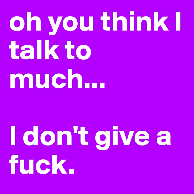 oh you think I talk to much... 

I don't give a fuck.