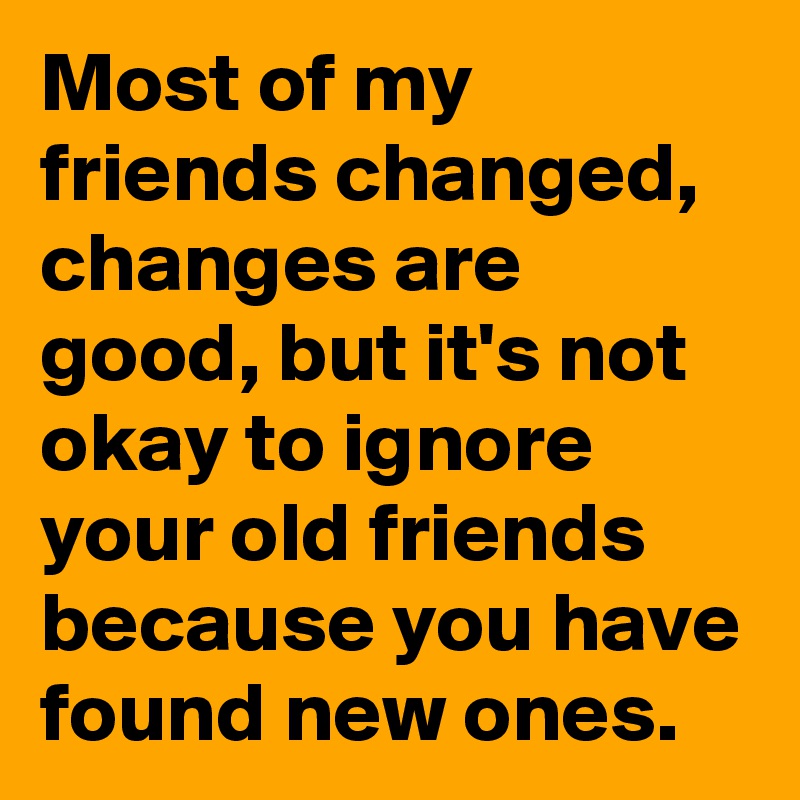 Most of my friends changed, changes are good, but it's not okay to ignore your old friends because you have found new ones.