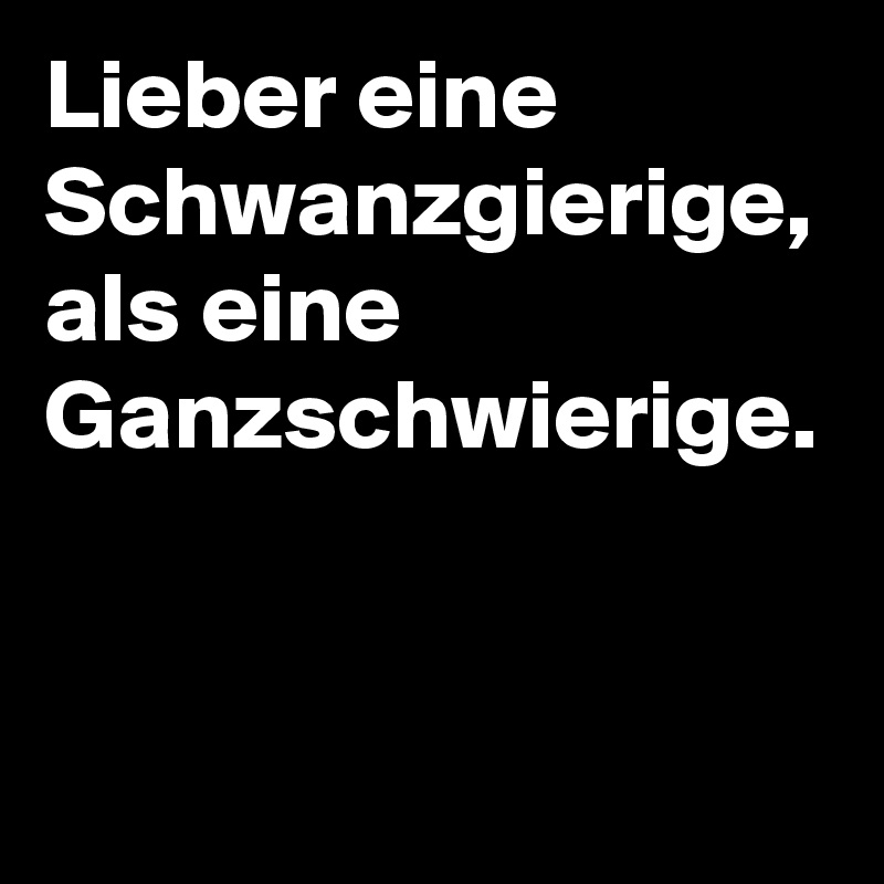 Lieber eine Schwanzgierige, als eine Ganzschwierige.