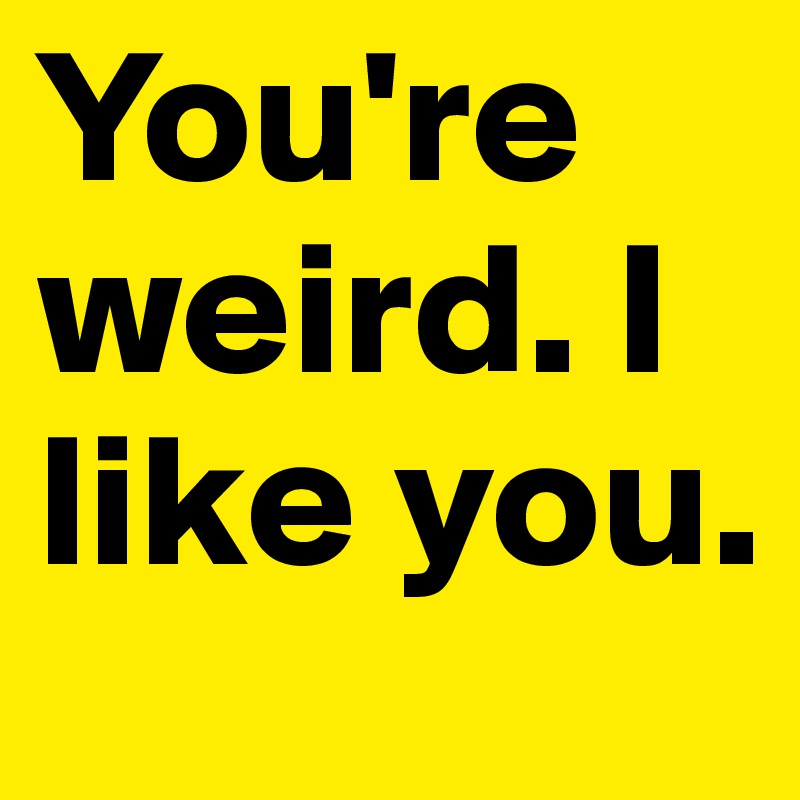 You're weird. I like you.