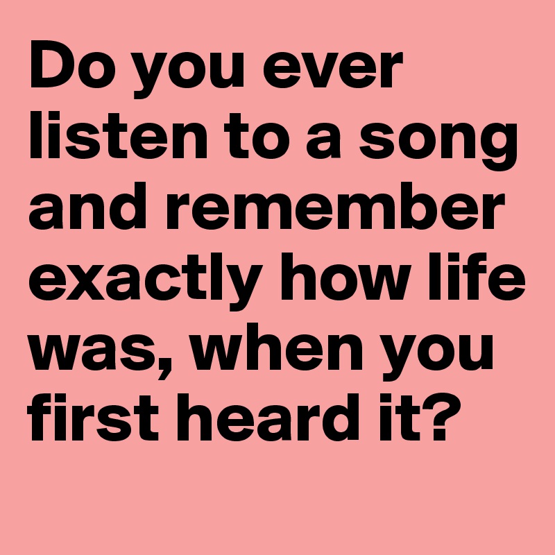 Do you ever listen to a song and remember exactly how life was, when you first heard it? 