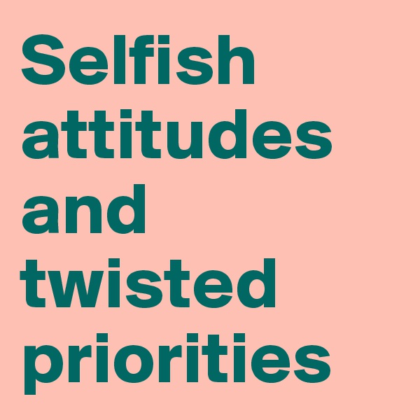 Selfish attitudes and twisted priorities