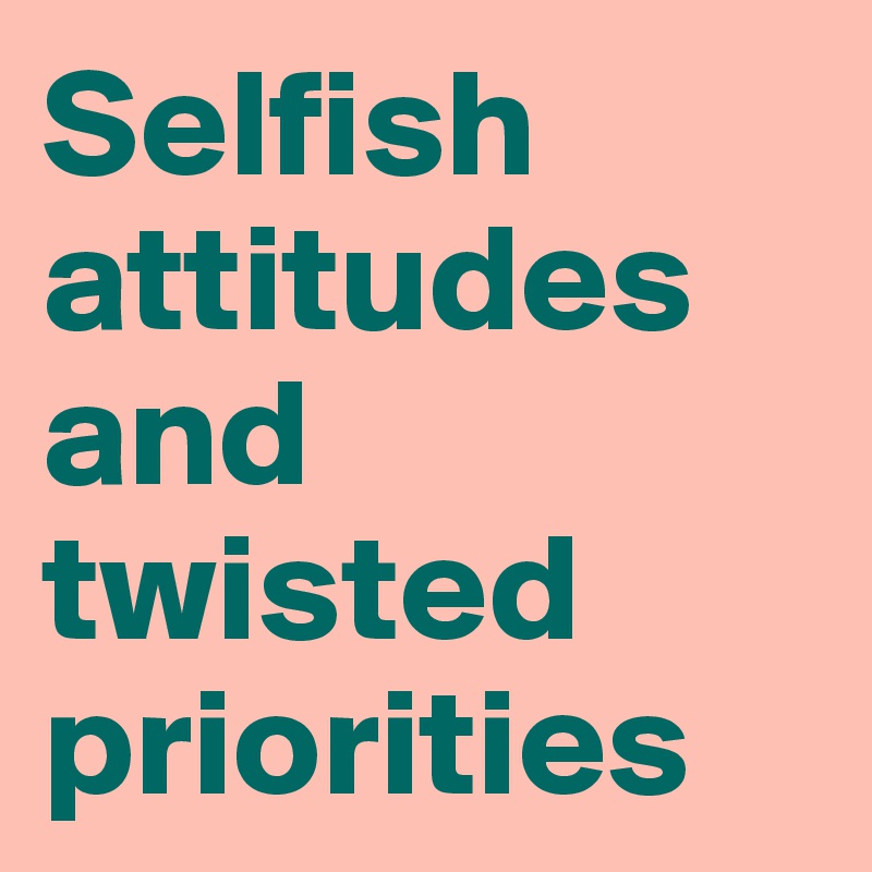 Selfish attitudes and twisted priorities