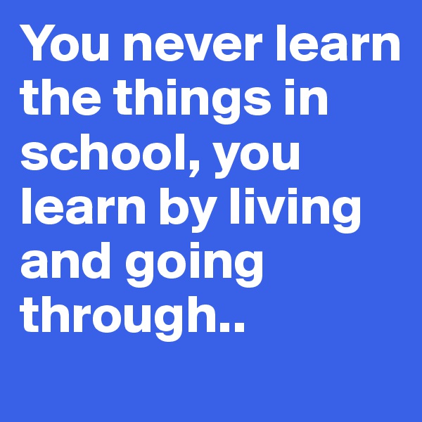 You never learn the things in school, you learn by living and going through..