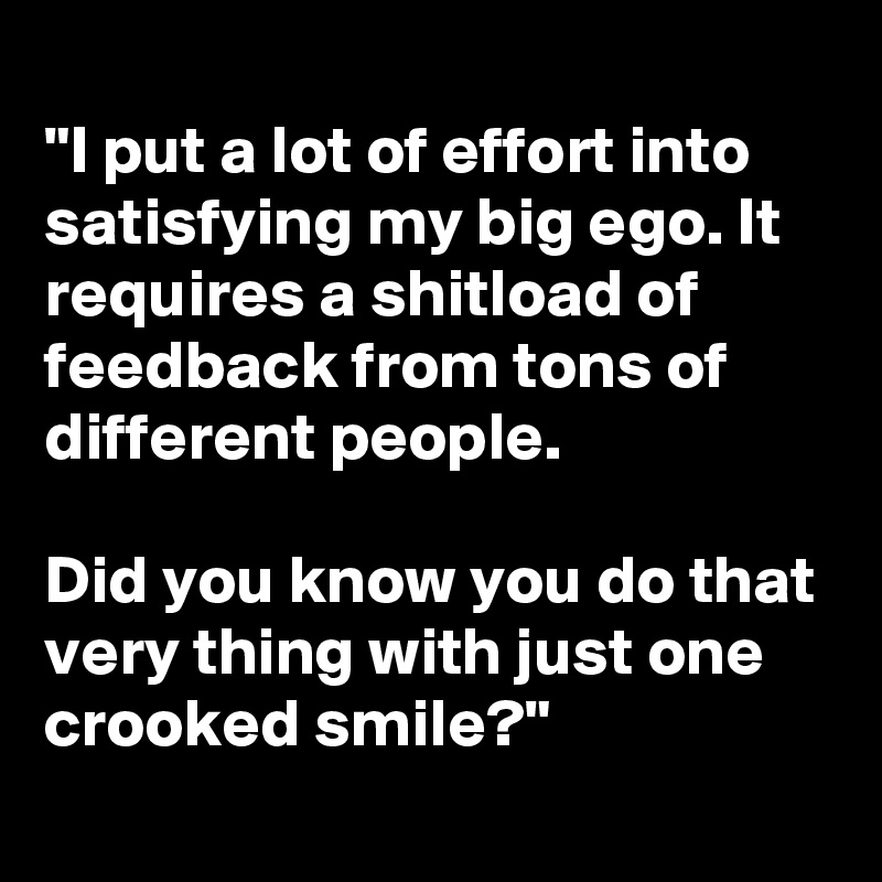 
"I put a lot of effort into satisfying my big ego. It requires a shitload of feedback from tons of different people.

Did you know you do that very thing with just one crooked smile?"

