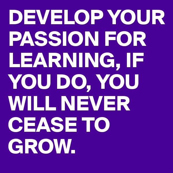 DEVELOP YOUR PASSION FOR LEARNING, IF YOU DO, YOU WILL NEVER CEASE TO GROW.