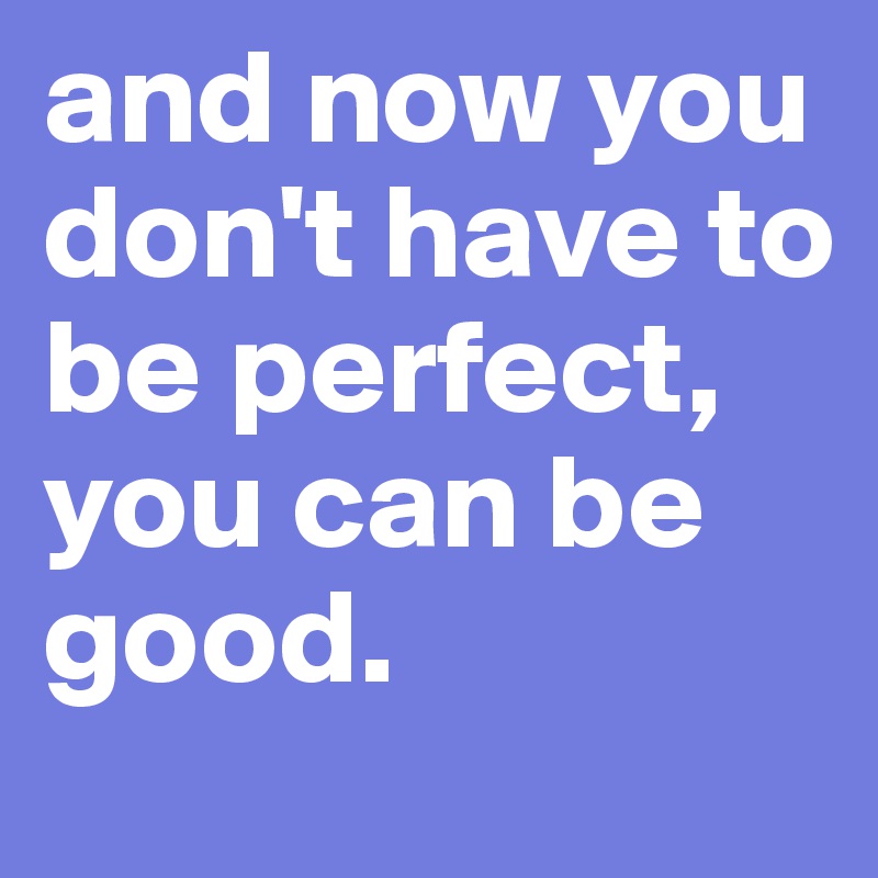 and now you don't have to be perfect, you can be good.
