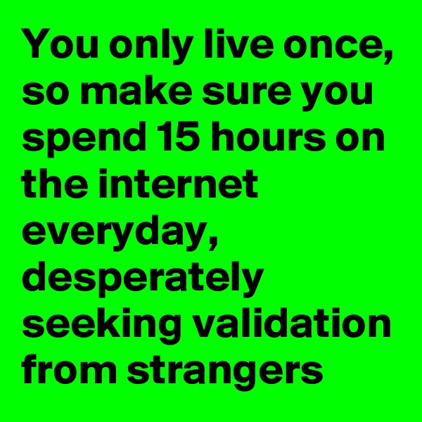 You only live once, so make sure you spend 15 hours on the internet everyday, desperately seeking validation from strangers