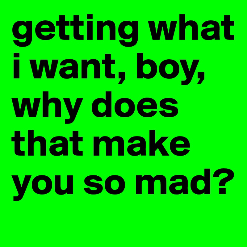 getting what i want, boy, why does that make you so mad? 