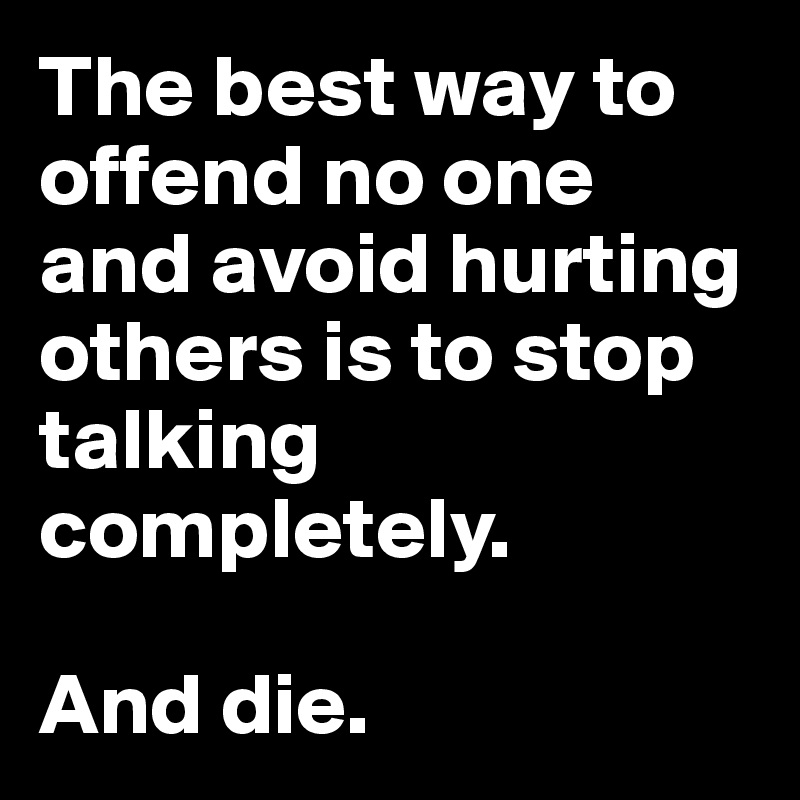 The best way to offend no one and avoid hurting others is to stop talking completely.

And die.