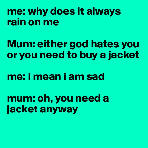 me: why does it always rain on me 

Mum: either god hates you or you need to buy a jacket

me: i mean i am sad

mum: oh, you need a jacket anyway 

