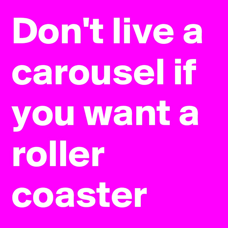 Don't live a carousel if you want a roller coaster